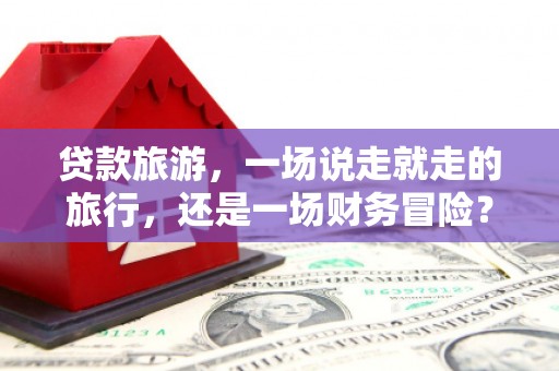 巧家贷款旅游，一场说走就走的旅行，还是一场财务冒险？