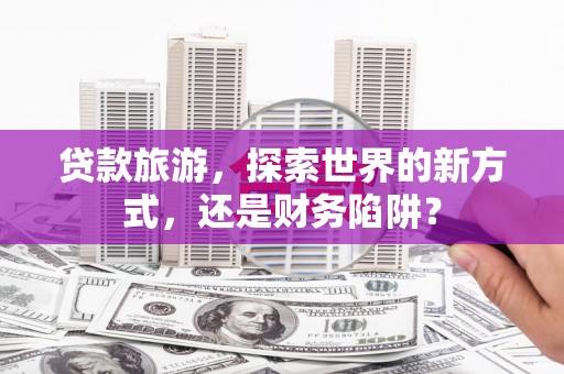 荔浦贷款旅游，探索世界的新方式，还是财务陷阱？